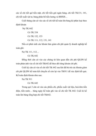các sổ chi tiết quĩ tiền mặt, chi tiết tiền gửi ngân hàng, chi tiết TK131, 141,
chi tiết xuất vật tư, bảng phân bổ tiền lương và BHXH…
Cuối tháng căn cứ vào các sổ chi tiết kế toán lên bảng kê phân loại theo
định khoản
Nợ TK 642
Có TK 334
Có TK 152, 153
Có TK 111, 112, 131, 141
Nếu có phát sinh các khoản làm giảm chi phí quản lý doanh nghiệp kế
toán ghi:
Nợ TK 111, 112…
Có TK 642
Đồng thời căn cứ vào các chứng từ liên quan đến chi phí QLDN kế
toán phản ánh vào sổ chi tiết TK642 để theo dõi từng khoản chi phí.
Cuối kỳ căn cứ vào sổ chi tiết TK 642 sau khi đã bù trừ các khoản giảm
chi phí QLDN kế toán kết chuyển số còn lại vào TK911 để xác định kết quả.
Kế toán định khoản như sau:
Nợ TK 911
Có TK 642
Trong quí 3 căn cứ vào các phiếu chi, phiếu xuất vật liệu, hoá đơn tiền
điện, tiền nước… hàng ngày kế toán ghi vào sổ chi tiết TK 642. Cuối kì kế
toán lên bảng tổng hợp chi tiết TK642.

 