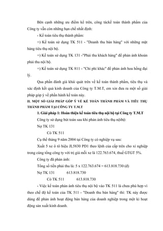 Bên cạnh những ưu điểm kể trên, công táckế toán thành phẩm của
Công ty vẫn còn những hạn chế nhất định:
- Kế toán tiêu thụ thành phẩm:
+) Kế toán sử dụng TK 511 - "Doanh thu bán hàng" với những mặt
hàng tiêu thụ nội bộ.
+) Kế toán sử dụng TK 131 -"Phải thu khách hàng" để phản ánh khoản
phải thu nội bộ.
+) Kế toán sử dụng TK 811 - "Chi phí khác" để phản ánh hoa hồng đại
lý.
Qua phần đánh giá khái quát trên về kế toán thành phẩm, tiêu thụ và
xác định kết quả kinh doanh của Công ty T.M.T, em xin đưa ra một số giải
pháp góp ý về phần hành kế toán này.
II. MỘT SỐ GIẢI PHÁP GÓP Ý VỀ KẾ TOÁN THÀNH PHẨM VÀ TIÊU THỤ
THÀNH PHẨM TẠI CÔNG TY T.M.T

1. Giải pháp 1: Hoàn thiện kế toán tiêu thụ nội bộ tại Công ty T.M.T
Công ty sử dụng bút toán sau khi phản ánh tiêu thụ nộibộ:
Nợ TK 131
Có TK 511
Cụ thể tháng 9 năm 2004 tại Công ty có nghiệp vụ sau:
Xuất 5 xe ô tô hiệu JL5830 PD1 theo lệnh của cấp trên cho xí nghiệp
trong cùng tổng công ty với trị giá mỗi xe là 122.763.674, thuế GTGT 5%.
Công ty đã phản ánh:
Tổng số tiền phải thu là: 5 x 122.763.674 = 613.818.730 (đ)
Nợ TK 131

613.818.730

Có TK 511

613.818.730

- Việc kế toán phản ánh tiêu thụ nội bộ vào TK 511 là chưa phù hợp vì
theo chế độ kế toán của TK 511 - "Doanh thu bán hàng" thì: TK này được
dùng để phản ánh hoạt động bán hàng của doanh nghiệp trong một kì hoạt
động sản xuất kinh doanh.

 