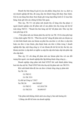 Doanh thu bán hàng là giá trị của sản phẩm, hàng hoá, lao vụ, dịch vụ
mà doanh nghiệp đã bán, đã cung cấp cho khách hàng (đã được thực hiện).
Giá trị của hàng bán được thoả thuận ghi trong hợp đồng kinh tế về mua bán
hàng, hoặc ghi trên các chứng từ khác liên quan.
Như vậy, TK 511 chỉ phản ánh doanh thu số hàng tiêu thụ phạm vi
ngoài doanh nghiệp còn để phản ánh số sản phẩm tiêu thụ trong nội bộ kế
toán dùng TK512 - "Doanh thu bán hàng nội bộ" để phản ánh. Như vậy bút
toán phù hợp sẽ là:
- Việc phản ánh các khoản phải thu nội bộ vào TK 136 là chưa phù hợp
vì theo định nghĩa TK136 - "Phải thu nội bộ" dùng để phản ánh các khoản nợ
và tình hình thanh toán các khoản nợ phải thu của đơn vị với đơn vị cấp trên
hoặc các đơn vị trực thuộc, phụ thuộc hoặc các đơn vị khác trong 1 doanh
nghiệp độc lập, một tổng công ty về các khoản đã chi hộ trả hộ, thu hộ, các
khoản mà đơn vị cấp dưới có nghĩa vụ nộp lên cấp trên hoặc cấp trên phải cấp
cho cấp dưới.
Như vậy 131 chỉ dùng để phản ánh các khoản phải thu với các đối
tượng bên ngoài: các doanh nghiệp độc lập không thuộc tổng công ty…
Doanh nghiệp cũng phản ánh thuế GTGT khi xuất thành phẩm hàng
hoá tiêu thụ nội bộ. Thuế GTGT khi tiêu thụ nội bộ phản ánh vào TK3331.
Khi xuất thành hẩm để cho các đơn vị thuộc tổng công ty phản ánh
Nợ TK 136
Có TK512
Có TK 3331
Cụ thể tại Công ty T.M.T
Nợ TK136

644.509.667

Có TK512

613.818.730

Có TK3331

30.690.937

Việc phản ánh không chính sách của công ty làm ảnh hưởng tới:
+) Bảng cân đối kế toán của doanh nghiệp

 