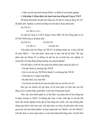 +) Báo cáo kết quả kinh doanh Phần I và Phần II của doanh nghiệp
2. Giải pháp 2: Hoàn thiện việc hạch toán hoa hồng tại Công ty T.M.T
Để phản ánh phần chi phí hoa hồng trả cho đại lý công ty dùng TK 811
để phản ánh. Nghiệp vụ tính hoa hồng trả cho đại lý được phản ánh:
Nợ TK 811
Có TK111,112…
Cụ thể tại Công ty T.M.T tháng 9 năm 2004. Số hoa hồng phải trả là
65.924.783đ công ty đã phản ánh:
Nợ TK 811

65.924.783

Có TK111

65.924.783

Việc phản ánh hoa hồng vào TK 811 là không chính xác vì theo chế độ
kế toán TK811 - "Chi phí khác" được nêu rõ theo chế độ kế toán "TK này
phản ánh các khoản lỗ và những chi phí do các sự kiện hay các nghiệp vụ
riêng biệt với hoạt động thông thường của doanh nghiệp".
Chi phí khác có thể do chủ quan hay khách quan mang lại gồm có:
- Chi phí thanh lý nhượng bán TSCĐ
- Giá trị còn lại của TSCĐ khi thanh lí và nhượng bán TSCĐ
- Tiền phạt do vi phạm hợp đồng
- Bị phạt thuế, truy nộp thuế
- Các khoản chi phí do kế toán bị nhầm hay bỏ sót khi vào sổ…
Khi ghi các khoản chi phí khác sổ kế toán phải có biên bản của hội
đồng xử lý và phải được giám đốc và kế toán trưởng phê duyệt.
Như vậy, theo định nghĩa ta có thể thấy việc phản ánh số hoa hồng đại
lý được hưởng và TK811 là không phù hợp vì thực chất đây là chi phí bắt
buộc khi doanh nghiệp muốn đại lý bán hàng cho mình, việc này không phải
thông qua bất kì biên bản nào, nên đây được coi như chi phí phát sinh trong
quá trình tiêu thụ thành phẩm và được phản ánh vào TK641, chi tiết TK6417
(chi phí dịch vụ mua ngoài phục vụ cho hoạt động bán hàng như: chi phí thuê

 