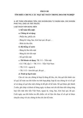 PHẦN III
TÌM HIỂU CHUNG CÁC MẶT KẾ TOÁN TRONG DOANH NGHIỆP
A. KẾ TOÁN VỐN BẰNG TIỀN, CÁC KHOẢN ĐẦU TƯ NGẮN HẠN, CÁC KHOẢN
PHẢI THU, ỨNG VÀ TRẢ TRƯỚC
I. KẾ TOÁN VỐN BẰNG TIỀN

1. Kế toán tiền mặt:
a. Chứng từ sử dụng
- Phiếu thu, phiếu chi
- Bảng kê vàng, bạc, kim loại quí, đá quí…
- Biên lai thu tiền.
b. Hệ thống sổ sách:
- Bảng kê thu tiền mặt
- Bảng kê chi tiền mặt
- Sổ quĩ tiền mặt
c. Tài khoản sử dụng: TK 111 - Tiền mặt
- Có 3 TK cấp 2: + TK 1111 - Tiền Việt Nam
+ TK 1112 - ngoại tệ
+ TK 1113 - kim khí quí, đá quí…
d. Trình tự hạch toán
Căn cứ vào các chứng từ hợp lệ dùng để thu, chi, thủ quĩ tiến hành vào
sổ quĩ, kế toán sau khi kiểm tra tính hợp pháp, hợp lệ của chứng từ và sổ quĩ
sẽ sử dụng sổ quĩ như một chứng từ để ghi sổ kế toán. Sổ quĩ được ghi thành
2 niên, ghi chép và khoá sổ hàng ngày và được mở chi tiết theo dõi riêng từng
loại tiền mặt như tiền Việt Nam, ngoại tệ, vàng, bạc, kim loại quí, đá quí.
Cuối ngày sau khi kiểm tra đối chiếu với số liệu tồn thực tế sổ quĩ sẽ được
chuyển cùng với các chứng từ thu chi cho kế toán.

 