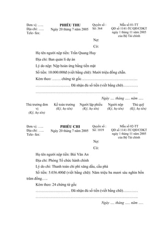 Đơn vị: …..
Địa chỉ: …..
Tele- fax:

PHIẾU THU
Ngày 20 tháng 7 năm 2005

Quyển số :
Số: 364

Mẫu số 01-TT
QĐ số 1141-TC/QĐ/CĐKT
ngày 1 tháng 11 năm 2005
của Bộ Tài chính

Nợ:
Có:
Họ tên người nộp tiền: Trần Quang Huy
Địa chỉ: Ban quản lí dự án
Lý do nộp: Nộp hoàn ứng bằng tiền mặt
Số tiền: 10.000.000đ (viết bằng chữ): Mười triệu đồng chẵn.
Kèm theo: ……. chứng từ gốc………………………………………
………………………. Đã nhận đủ số tiền (viết bằng chữ)…………
……………………………………………………………………….
Ngày …. tháng ….. năm …..
Thủ trưởng đơn
vị
(Ký, họ tên)

Đơn vị: …..
Địa chỉ: …..
Tele- fax:

Kế toán trưởng
(Ký, họ tên)

Người lập phiếu
(Ký, họ tên)

PHIẾU CHI
Ngày 20 tháng 7 năm 2005

Người nộp
(Ký, họ tên)

Quyển số :
Số: 1019

Thủ quỹ
(Ký, họ tên)

Mẫu số 02-TT
QĐ số 1141-TC/QĐ/CĐKT
ngày 1 tháng 11 năm 2005
của Bộ Tài chính

Nợ:
Có:
Họ tên người nộp tiền: Bùi Văn An
Địa chỉ: Phòng Tổ chức hành chính
Lý do chi: Thanh toán chi phí xăng dầu, cầu phà
Số tiền: 5.036.400đ (viết bằng chữ): Năm triệu ba mươi sáu nghìn bốn
trăm đồng…..
Kèm theo: 24 chứng từ gốc
………………………. Đã nhận đủ số tiền (viết bằng chữ)…………
……………………………………………………………………….
Ngày …. tháng ….. năm …..

 