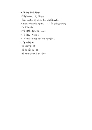 a. Chứng từ sử dụng:
- Giấy báo nợ, giấy báo có
- Bảng sao kê: Uỷ nhiệm thu, uỷ nhiệm chi…
b. Tài khoản sử dụng: TK 112 - Tiền gửi ngân hàng
- Có 3 TK cấp 2:
+ TK 1121 - Tiền Việt Nam
+ TK 1122 - Ngoại tệ
+ TK 1123 - Vàng, bạc, kim loại quý…
c. Hệ thống sổ:
- Sổ Cái TK 112
- Sổ chi tiết TK 112
- Sổ Nhật ký thu, Nhật ký chi

 