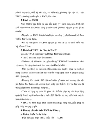 yếu là máy móc, thiết bị, nhà cửa, vật kiến trúc, phương tiện vận tải… nên
TSCĐ của công ty chủ yếu là TSCĐ hữu hình.
2. Đánh giá TSCĐ
Xuất phát từ đặc điểm và yêu cầu quản lý TSCĐ trong quá trình sản
xuất kinh doanh, TSCĐ của công ty được đánh giá theo nguyên giá và giá trị
còn lại.
- Nguyên giá TSCĐ là toàn bộ chi phí mà công ty phải bỏ ra để có được
TSCĐ đưa vào sử dụng.
- Giá trị còn lại của TSCĐ là nguyên giá sau khi đã trừ đi số khấu hao
luỹ kế của TS đó.
3. Phân loại TSCĐ của Công ty T.M.T
Công ty T.M.T phân loại TSCĐ theo đặc trưng kỹ thuật:
* TSCĐ hữu hình được chia thành:
- Nhà cửa, vật kiến trúc: bao gồm những TSCĐ hình thành do quá trình
xây dựng, thi công như trụ sở làm việc, nhà kho, bến bãi…
- Máy móc thiết bị: bao gồm những máy móc thiết bị phục vụ cho hoạt
động sản xuất kinh doanh như dây chuyền công nghệ, thiết bị chuyên dùng,
thiêt bị động lực…
- Phương tiện vận tải, thiết bị truyền dẫn: gồm các loại phương tiện vận
tải đường bộ, đường sắt, đường thuỷ hoặc các thiết bị truyền dẫn như hệ
thống điện nước, điện thoại, băng tải…
- Thiết bị, dụng cụ quản lý: gồm các thiết bị phục vụ cho hoạt động
quản lý doanh nghiệp như máy vi tính, thiết bị điện tử, máy điều hoà, máy in
laze, máy photo…
* TSCĐ vô hình được phân thành: nhãn hiệu hàng hoá, giấy phép và
giấy phép nhượng quyền…
4. Phương pháp kế toán TSCĐ tại Công ty
a. Chứng từ thủ tục kế toán:
- Biên bản giao nhận TSCĐ (mẫu số 01-TSCĐ)

 