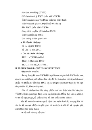 - Hoá đơn mua hàng (GTGT)
- Biên bản thanh lý TSCĐ (mẫu số 03-TSCĐ)
- Biên bản giao nhận TSCĐ sửa chữa lớn hoàn thành
- Biên bản đánh giá TSCĐ (mẫu số 05-TSCĐ)
- Thẻ TSCĐ (mẫu số 02-TSCĐ)
- Bảng trích và phân bổ khấu hao TSCĐ
- Biên bản kiểm kê TSCĐ
- Các chứng từ liên quan khác.
b. Sổ kế toán sử dụng:
- Sổ chi tiết (Sổ TSCĐ)
- Sổ Cái TK 211, 214…
c. Các tài khoản sử dụng:
- TK 211 - TSCĐ hữu hình
- TK 214 - Hao mòn TSCĐ
- TK 133, 111, 112, 627, 642…
II. TỔ CHỨC CÔNG TÁC KẾ TOÁN CHI TIẾT TSCĐ

* Hạch toán ban đầu:
- Trong tháng kế toán TSCĐ khi người được quyết định TSCĐ cho một
đơn vị sản xuất hoặc một phòng ban nào đó. Kế toán phải có trách nhiệm đối
chiếu với phiếu chi tiền mua TSCĐ và các chi phí khác kèm theo: chi phí vận
chuyển bốc dỡ, lắp đặt chạy thử…
- Căn cứ vào hoá đơn bán hàng, phiếu xuất kho, hoặc biên bản bàn giao
TSCĐ kế toán phân loại, đánh số và lập thẻ tài sản. Đồng thời vào sổ chi tiết
về TS về nguyên giá, số khấu hao và bắt tính khấu hao tài sản đó.
Nếu kế toán nhận được quyết định cho phép thanh lí, nhượng bán tài
sản thì kế toán có nhiệm vụ ghi giảm tài sản trên sổ chi tiết về nguyên giá,
giảm khấu hao trong tháng.
* Cuối mỗi niên độ kế toán:

 