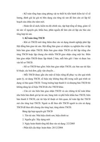 - Kế toán tổng hợp cùng phòng vật tư thiết bị tiến hành kiểm kê về số
lượng, đánh giá lại giá trị hữu dụng của từng tài sản để làm căn cứ lập kế
hoạch sửa chữa cho năm mới.
- Hoàn tất sổ sách, kiểm tra độ chính xác, tập hợp tổng số tăng, giảm về
tài sản về nguyên giá, khấu hao, phân nguồn để làm căn cứ lập các báo cáo
tổng hợp tài sản.
1. Kế toán tăng TSCĐ
- Khi có TSCĐ mới tăng thêm đưa vào sử dụng doanh nghiệp phải lập
Hội đồng bàn giao tài sản. Hội đồng bàn giao có nhiệm vụ nghiệm thu và lập
biên bản giao nhận TSCĐ. Biên bản giao nhận TSCĐ có thể lập riêng cho
từng TSCĐ hoặc lập chung cho nhiều TSCĐ giao nhận cùng một lúc. Biên
bản giao nhận TSCĐ được lập thành 2 bản, mỗi bên giữ 1 bản và được lưu
vào hồ sơ TSCĐ.
- Hồ sơ TSCĐ bao gồm: biên bản giao nhận TSCĐ, các bản sao tài liệu
kĩ thuật, các hoá đơn, giấy vận chuyển…
- Mỗi TSCĐ được gắn cho một số hiệu riêng để phục vụ cho quá trình
quản lý, sử dụng TSCĐ, số hiệu này không thay đổi trong suốt quá trình sử
dụng và bảo quản TSCĐ. Trong trường hợp thanh lí và nhượng bán TSCĐ thì
không dùng lại số hiệu TSCĐ đó cho TSCĐ khác.
- Căn cứ vào biên bản giao nhận TSCĐ và các chứng từ kế toán khác
như biên bản đánh giá lại tài sản, bảng tính và phổ biến khấu hao TSCĐ, biên
bản thanh lí TSCĐ, các tài liệu kĩ thuật có liên quan, kế toán lập thẻ TSCĐ
mở cho từng loại TSCĐ. Ngoài ra để theo dõi TSCĐ người ta còn sử dụng
TSCĐ để theo dõi chung cho từng loại, từng nhóm TSCĐ.
Bảng tập hợp nguyên giá TSCĐ
1. Tên tài sản: Nhà hiệu chỉnh sơn, hiệu chỉnh xe
2. Nguồn gốc: Xây dựng mới
3. Ngày hoàn thành tổng thể đưa vào sử dụng: 2/2/2005
- Phần kết cấu thép: hoàn thàn: 28/12/2004

 