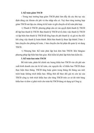 2. Kế toán giảm TSCĐ
- Trong mọi trường hợp giảm TSCĐ phải làm đầy đủ các thủ tục xác
định đúng các khoản chi phí và thu nhập nếu có. Tuỳ theo từng trường hợp
giảm TSCĐ mà lập các chứng từ kế toán và ghi chuyển sổ kế toán phù hợp.
+) Thanh lí TSCĐ: phương pháp căn cứ vào quyết định thanh lý TSCĐ
để lập ban thanh lý TSCĐ. Ban thanh lý TSCĐ sẽ tổ chức việc thanh lý TSCĐ
và lập biên bản thanh lý TSCĐ để tổng hợp chi phí thanh lý và giá trị thu hồi
khi công việc thanh lý hoàn thành. Biên bản thanh lý được lập thành 2 bản: 1
bản chuyển cho phòng kế toán, 1 bản chuyển cho bộ phận đã quản lý sử dụng
TSCĐ.
+) Nhượng bán: Kế toán phải lập hoá đơn bán TSCĐ. Khi bàngiao
phương pháp lập biên bản bàn giao. Khi kiểm kê phải lập biên bản kiểm kê.
3. Kế toán hao mòn TSCĐ
Để tính toán, phân bổ chính xác lượng khấu hao TSCĐ vào chi phí sản
xuất kinh doanh của các kì kế toán, các nguyên tắc về khấu hao TSCĐ được
thực hiện theo tháng. TSCĐ tăng hoặc giảm trong tháng thì tháng sau mới
trích hoặc không trích khấu hao. Đồng thời để theo dõi giá trị còn lại của
TSCĐ công ty tính trích khấu hao cho từng TSCĐ trên cơ sở đó tính bảng
khấu hao và đơn vị phải trích cho toàn bộ TSCĐ đang sử dụng tại Công ty.

 