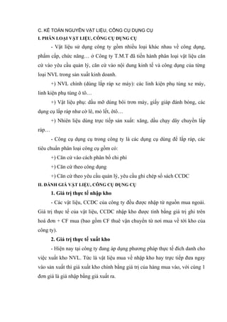 C. KẾ TOÁN NGUYÊN VẬT LIỆU, CÔNG CỤ DỤNG CỤ
I. PHÂN LOẠI VẬT LIỆU, CÔNG CỤ DỤNG CỤ

- Vật liệu sử dụng công ty gồm nhiều loại khác nhau về công dụng,
phẩm cấp, chức năng… ở Công ty T.M.T đã tiến hành phân loại vật liệu căn
cứ vào yêu cầu quản lý, căn cứ vào nội dung kinh tế và công dụng của từng
loại NVL trong sản xuất kinh doanh.
+) NVL chính (dùng lắp ráp xe máy): các linh kiện phụ tùng xe máy,
linh kiện phụ tùng ô tô…
+) Vật liệu phụ: dầu mỡ dùng bôi trơn máy, giấy giáp đánh bóng, các
dụng cụ lắp ráp như cờ lê, mỏ lết, êtô…
+) Nhiên liệu dùng trực tiếp sản xuất: xăng, dầu chạy dây chuyền lắp
ráp…
- Công cụ dụng cụ trong công ty là các dụng cụ dùng để lắp ráp, các
tiêu chuẩn phân loại công cụ gồm có:
+) Căn cứ vào cách phân bổ chi phí
+) Căn cứ theo công dụng
+) Căn cứ theo yêu cầu quản lý, yêu cầu ghi chép sổ sách CCDC
II. ĐÁNH GIÁ VẬT LIỆU, CÔNG CỤ DỤNG CỤ

1. Giá trị thực tế nhập kho
- Các vật liệu, CCDC của công ty đều được nhập từ nguồn mua ngoài.
Giá trị thực tế của vật liệu, CCDC nhập kho được tính bằng giá trị ghi trên
hoá đơn + CF mua (bao gồm CF thuê vận chuyển từ nơi mua về tới kho của
công ty).
2. Giá trị thực tế xuất kho
- Hiện nay tại công ty đang áp dụng phương pháp thực tế đích danh cho
việc xuất kho NVL. Tức là vật liệu mua về nhập kho hay trực tiếp đưa ngay
vào sản xuất thì giá xuất kho chính bằng giá trị của hàng mua vào, với cùng 1
đơn giá là giá nhập bằng giá xuất ra.

 