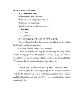 III. PHƯƠNG PHÁP KẾ TOÁN

1. Các chứng từ sử dụng
- Phiếu nhập kho, phiếu xuất kho
- Phiếu xuất kho kiêm vận chuyển nội bộ
- Hoá đơn đỏ của khách hàng.
- Hợp đồng, phụ lục hợp đồng mua hàng…
2. TK sử dụng:
- TK 152, 153
- TK 133, 141, 131…
3. Các phương pháp kế toán chi tiết CCDC, vật liệu
- Thực tế Công ty T.M.T sử dụng phương pháp kế toán chi tiết vật liệu,
CCDC là phương pháp thẻ song song.
IV. Kế toán tổng hợp vật liệu, công cụ dụng cụ
- Căn cứ vào hoá đơn mua hàng gửi lên phòng vật tư, phòng kế toán
kiểm tra tính hợp lệ của hoá đơn cũng như về chủng loại, qui cách vật tư, số
lượng, khối lượng ghi trên hoá đơn. Nếu thấy hợp lý thì làm thủ tục nhập kho.
NVL sử dụng cho sản xuất được hạch toán theo giá thực tế.
= +
- Từ phiếu nhập kho kế toán tiến hành lập bảng kê xuất nhập vật liệu.
- Hiện nay nguồn NVL của công ty nhập chủ yếu từ nhập khẩu và mua
từ nội địa. Do đặc điểm của công ty là tính trị giá của thành phẩm xuất giao
cho khách hàng là theo giá hạch toán. Vì vậy ta có thêm bảng hạch toán giá
nhập kho vật liệu.

 