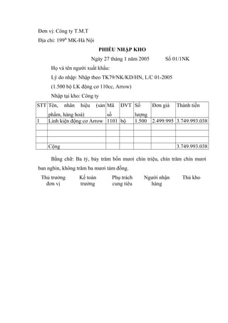 Đơn vị: Công ty T.M.T
Địa chỉ: 199B MK-Hà Nội
PHIẾU NHẬP KHO
Ngày 27 tháng 1 năm 2005

Số 01/1NK

Họ và tên người xuất khẩu:
Lý do nhập: Nhập theo TK79/NK/KD/HN, L/C 01-2005
(1.500 bộ LK động cơ 110cc, Arrow)
Nhập tại kho: Công ty
STT Tên,
1

nhãn

hiệu

(sản Mã

ĐVT Số

phẩm, hàng hoá)
số
Linh kiện động cơ Arrow 1101 bộ

Đơn giá

Thành tiền

lượng
1.500 2.499.995 3.749.993.038

Cộng

3.749.993.038

Bằng chữ: Ba tỷ, bảy trăm bốn mươi chín triệu, chín trăm chín mươi
ban nghìn, không trăm ba mươi tám đồng.
Thủ trưởng
đơn vị

Kế toán
trưởng

Phụ trách
cung tiêu

Người nhận
hàng

Thủ kho

 