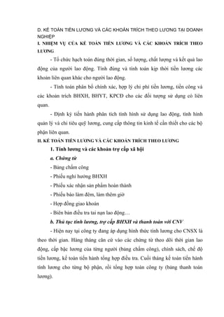 D. KẾ TOÁN TIỀN LƯƠNG VÀ CÁC KHOẢN TRÍCH THEO LƯƠNG TẠI DOANH
NGHIỆP
I. NHIỆM VỤ CỦA KẾ TOÁN TIỀN LƯƠNG VÀ CÁC KHOẢN TRÍCH THEO
LƯƠNG

- Tổ chức hạch toán đúng thời gian, số lượng, chất lượng và kết quả lao
động của người lao động. Tính đúng và tính toán kịp thời tiền lương các
khoản liên quan khác cho người lao động.
- Tính toán phân bổ chính xác, hợp lý chi phí tiền lương, tiền công và
các khoản trích BHXH, BHYT, KPCĐ cho các đối tượng sử dụng có liên
quan.
- Định kỳ tiến hành phân tích tình hình sử dụng lao động, tình hình
quản lý và chi tiêu quỹ lương, cung cấp thông tin kinh tế cần thiết cho các bộ
phận liên quan.
II. KẾ TOÁN TIỀN LƯƠNG VÀ CÁC KHOẢN TRÍCH THEO LƯƠNG

1. Tính lương và các khoản trợ cấp xã hội
a. Chứng từ
- Bảng chấm công
- Phiếu nghỉ hưởng BHXH
- Phiếu xác nhận sản phẩm hoàn thành
- Phiếu báo làm đêm, làm thêm giờ
- Hợp đồng giao khoán
- Biên bản điều tra tai nạn lao động…
b. Thủ tục tính lương, trợ cấp BHXH và thanh toán với CNV
- Hiện nay tại công ty đang áp dụng hình thức tính lương cho CNSX là
theo thời gian. Hàng tháng căn cứ vào các chứng từ theo dõi thời gian lao
động, cấp bậc lương của từng người (bảng chấm công), chính sách, chế độ
tiền lương, kế toán tiến hành tổng hợp điều tra. Cuối tháng kế toán tiến hành
tính lương cho từng bộ phận, rồi tổng hợp toàn công ty (bảng thanh toán
lương).

 