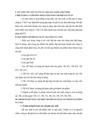 E. KẾ TOÁN TẬP HỢP CHI PHÍ VÀ TÍNH GIÁ THÀNH SẢN PHẨM
I. ĐỐI TƯỢNG VÀ PHƯƠNG PHÁP TÍNH TOÁN CHI PHÍ SẢN XUẤT

- Là một công ty hoạt động trong lĩnh vực sản xuất và lắp ráp xe máy,
công ty T.M.T xác định đối tượng tập hợp chi phí là các đơn đặt hàng. Do đặc
điểm sản xuất kinh doanh của công ty phức tạp, hơn nữa mật độ chi phí phát
sinh nhiều nên công ty T.M.T tổ chức hạch toán chi phí sản xuất theo phương
pháp KKTX.
II. ĐẶC ĐIỂM CHI PHÍ SẢN XUẤT TẠI CÔNG TY T.M.T

- Hiện nay trong công ty do việc lập dự toán cho từng đơn đặt hàng,
theo lô hàng, nên trong giá thành sản phẩm lắp ráp hoàn thành của công ty
cũng tiến hành phân loại chi phí và tính giá thành sản phẩm theo khoản mục
chi phí.
+) Chi phí NVLTT
+) Chi phí NCTT
+) Chi phí SXC
- Các TK được sử dụng để hạch toán bao gồm: TK 621, TK 622, TK
627, TK 154…
+) TK 621, 622, 627 dùng để tập hợp chi phí sản xuất trong kì, các TK
này được mở chi tiết cho từng lô hàng.
+) TK 154 được sử dụng để tập hợp chi phí sản xuất phục vụ cho việc
tính giá thành
+) TK 632 được sử dụng để phản ánh giá thành sản phẩm
+) Ngoài ra để phục vụ hạch toán chi phí sản xuất công ty còn sử dụng
các TK có liên quan: TK 111, TK 112, TK 141, TK 334, TK 338…
III. NỘI DUNG KẾ TOÁN TẬP HỢP CHI PHÍ SẢN XUẤT SẢN PHẨM TẠI CÔNG
TY T.M.T

1. Trình tự hạch toán các chi phí sản xuất
- Để sản xuất ra các sản phẩm như xe gắn máy 2 bánh và ô tô nguyên
chiếc, công ty đã phải bỏ ra rất nhiều các khoản chi phí khác nhau như chi phí

 