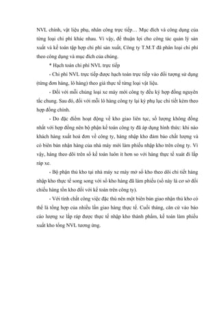 NVL chính, vật liệu phụ, nhân công trực tiếp… Mục đích và công dụng của
từng loại chi phí khác nhau. Vì vậy, để thuận lợi cho công tác quản lý sản
xuất và kế toán tập hợp chi phí sản xuất, Công ty T.M.T đã phân loại chi phí
theo công dụng và mục đích của chúng.
* Hạch toán chi phí NVL trực tiếp
- Chi phí NVL trực tiếp được hạch toán trực tiếp vào đối tượng sử dụng
(từng đơn hàng, lô hàng) theo giá thực tế từng loại vật liệu.
- Đối với mỗi chủng loại xe máy mới công ty đều ký hợp đồng nguyên
tắc chung. Sau đó, đối với mỗi lô hàng công ty lại ký phụ lục chi tiết kèm theo
hợp đồng chính.
- Do đặc điểm hoạt động về kho giao liên tục, số lượng không đồng
nhất với hợp đồng nên bộ phận kế toán công ty đã áp dụng hình thức: khi nào
khách hàng xuất hoá đơn về công ty, hàng nhập kho đảm bảo chất lượng và
có biên bản nhận hàng của nhà máy mới làm phiếu nhập kho trên công ty. Vì
vậy, hàng theo dõi trên sổ kế toán luôn ít hơn so với hàng thực tế xuát đi lắp
ráp xe.
- Bộ phận thủ kho tại nhà máy xe máy mở sổ kho theo dõi chi tiết hàng
nhập kho thực tế song song với sổ kho hàng đã làm phiếu (sổ này là cơ sở đối
chiếu hàng tồn kho đối với kế toán trên công ty).
- Với tính chất công việc đặc thù nên một biên bản giao nhận thủ kho có
thể là tổng hợp của nhiều lần giao hàng thực tế. Cuối tháng, căn cứ vào báo
cáo lượng xe lắp ráp được thực tế nhập kho thành phẩm, kế toán làm phiếu
xuất kho tổng NVL tương ứng.

 