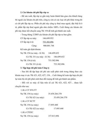 2. Các khoản chi phí lắp ráp xe
- Để sản xuất, lắp ráp xe gắn máy hoàn thành bàn giao cho khách hàng
thì ngoài các khoản chi phí trên, công ty còn có các loại chi phí khác trong đó
có chi phí lắp ráp xe. Phần chi phí này công ty thuê mua ngoài, đặc biệt là ô
tô, phần lắp ráp thuê ngoài gần như chiếm 100%. Cuối tháng các khoản chi
phí này được kết chuyển sang TK 154 để tính giá thành sản xuất.
- Trong tháng 2/2005 các khoản chi phí lắp ráp xe bao gồm:
CF lắp ráp xe máy:

146.699.952

CF lắp ráp ô tô:

753.302.096

Cộng:

900.001.748

Kế toán ghi định khoản:
Nợ TK 154 (xe máy - lô 36)

146.699.652

Có TK 331 (xe máy - lô 36)
Nợ TK 154 (ô tô)

146.699.652

753.302.096

Có TK 331 (ô tô)

753.302.096

3. Tập hợp chi phí toàn Công ty
- Sau khi đã tập hợp chi phí sản xuất phát sinh trong tháng theo các
khoản mục ở các TK 621, 622, 627, 154… Cuối tháng kế toán tập hợp chi phí
lại toàn bộ chi phí phát sinh theo đối tượng để tính giá thành sản phẩm.
- Đối với xe máy số liệu trên sổ cái TK 621, 622, 627… được kết
chuyển như sau:
+) K/c CF NVLTT
Nợ TK 154 (xe máy)
Có TK 621 (xe máy)

35.458.266.370
35.458.266.370

+) K/c CF NCTT
Nợ TK 154 (xe máy)
Có TK 622 (xe máy)

17.895.448
17.895.448

+) K/c CFSXC
Nợ TK 154 (xe máy)

157.013.896

 