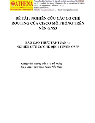 ĐỀ TÀI : NGHIÊN CỨU CÁC CƠ CHẾ
ROUTING CỦA CISCO MÔ PHỎNG TRÊN
NỀN GNS3
BÁO CÁO THỰC TẬP TUẦN 4 :
NGHIÊN CỨU CƠ CHẾ ĐỊNH TUYẾN OSPF
Giảng Viên Hướng Dẫn : Võ Đỗ Thắng
Sinh Viên Thực Tập : Phạm Tiến Quân
 