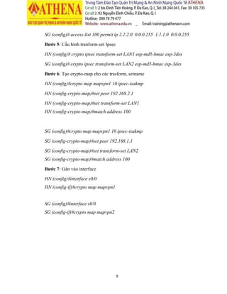 9
R3 (config-isakmp)#authentication pre-share
Bước 2: Tạo share key để sử dụng cho kết nối VPN
R1 (config)#crypto isakmp key 0 VPNKEY address 3.2.0.2
R3 (config)#crypto isakmp key 0 VPNKEY address 2.1.0.1
Bước 3: Quy định lifetime
R1 (config)#crypto ipsec security-association lifetime seconds 86400
R3 (config)# crypto ipsec security-association lifetime seconds 86400
Bước 4: Cấu hình ACL dãy IP có thể VPN
R1 (config)# access-list 100 permit ip 192.168.1.0 0.0.0.255 192.168.2.0
0.0.0.255
R3 (config)# access-list 100 permit ip 192.168.2.0 0.0.0.255 192.168.1.0
0.0.0.255
Bước 5: Cấu hình tranform-set Ipsec
R1 (config)# crypto ipsec transform-set LAN1 esp-md5-hmacesp-3des
R3 (config)# crypto ipsec transform-set LAN2 esp-md5-hmacesp-3des
Bước 6: Tạo crypto-map cho các transform, setname
R1 (config)#crypto map mapvpn1 10 ipsec-isakmp
R1 (config-crypto-map)#set peer 3.0.0.2
R1 (config-crypto-map)#set transform-set LAN1
R1 (config-crypto-map)#match address 100
R3 (config)#crypto map mapvpn1 10 ipsec-isakmp
R3 (config-crypto-map)#set peer 2.1.0.1
R3 (config-crypto-map)#set transform-set LAN2
R3 (config-crypto-map)#match address 100
 