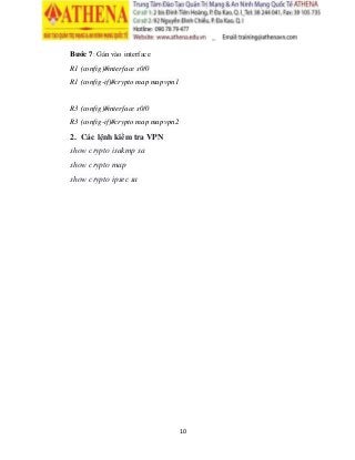 10
Bước 7: Gán vào interface
R1 (config)#interface s0/0
R1 (config-if)#crypto map mapvpn1
R3 (config)#interface s0/0
R3 (config-if)#crypto map mapvpn2
2. Các lệnh kiểm tra VPN
show crypto isakmp sa
show crypto map
show crypto ipsec sa
 