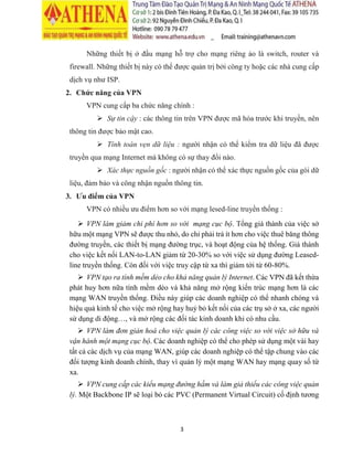3
Những thiết bị ở đầu mạng hỗ trợ cho mạng riêng ảo là switch, router và
firewall. Những thiết bị này có thể được quản trị bởi công ty hoặc các nhà cung cấp
dịch vụ như ISP.
2. Chức năng của VPN
VPN cung cấp ba chức năng chính :
 Sự tin cậy : các thông tin trên VPN được mã hóa trước khi truyền, nên
thông tin được bảo mật cao.
 Tính toàn vẹn dữ liệu : người nhận có thể kiểm tra dữ liệu đã được
truyền qua mạng Internet mà không có sự thay đổi nào.
 Xác thực nguồn gốc: người nhận có thể xác thực nguồn gốc của gói dữ
liệu, đảm bảo và công nhận nguồn thông tin.
3. Ưu điểm của VPN
VPN có nhiều ưu điểm hơn so với mạng lesed-line truyền thống :
 VPN làm giảm chi phí hơn so với mạng cục bộ. Tổng giá thành của việc sở
hữu một mạng VPN sẽ được thu nhỏ, do chỉ phải trả ít hơn cho việc thuê băng thông
đường truyền, các thiết bị mạng đường trục, và hoạt động của hệ thống. Giá thành
cho việc kết nối LAN-to-LAN giảm từ 20-30% so với việc sử dụng đường Leased-
line truyền thống. Còn đối với việc truy cập từ xa thì giảm tới từ 60-80%.
 VPN tạo ra tính mềm dẻo cho khả năngquản lý Internet. Các VPN đã kết thừa
phát huy hơn nữa tính mềm dẻo và khả năng mở rộng kiến trúc mạng hơn là các
mạng WAN truyền thống. Điều này giúp các doanh nghiệp có thể nhanh chóng và
hiệu quả kinh tế cho việc mở rộng hay huỷ bỏ kết nối của các trụ sở ở xa, các người
sử dụng di động…, và mở rộng các đối tác kinh doanh khi có nhu cầu.
 VPN làm đơn giản hoá cho việc quản lý các công việc so với việc sở hữu và
vận hành một mạng cục bộ. Các doanh nghiệp có thể cho phép sử dụng một vài hay
tất cả các dịch vụ của mạng WAN, giúp các doanh nghiệp có thể tập chung vào các
đối tượng kinh doanh chính, thay vì quản lý một mạng WAN hay mạng quay số từ
xa.
 VPN cung cấp các kiểu mạng đường hầm và làm giả thiểu các công việc quản
lý. Một Backbone IP sẽ loại bỏ các PVC (Permanent Virtual Circuit) cố định tương
 
