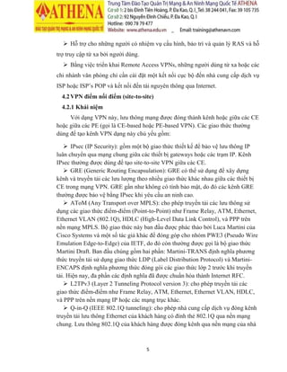 5
 Hỗ trợ cho những người có nhiệm vụ cấu hình, bảo trì và quản lý RAS và hỗ
trợ truy cập từ xa bởi người dùng.
 Bằng việc triển khai Remote Access VPNs, những người dùng từ xa hoặc các
chi nhánh văn phòng chỉ cần cài đặt một kết nối cục bộ đến nhà cung cấp dịch vụ
ISP hoặc ISP’s POP và kết nối đến tài nguyên thông qua Internet.
4.2VPN điểm nối điểm (site-to-site)
4.2.1 Khái niệm
Với dạng VPN này, lưu thông mạng được đóng thành kênh hoặc giữa các CE
hoặc giữa các PE (gọi là CE-based hoặc PE-based VPN). Các giao thức thường
dùng để tạo kênh VPN dạng này chủ yếu gồm:
 IPsec (IP Security): gồm một bộ giao thức thiết kế để bảo vệ lưu thông IP
luân chuyển qua mạng chung giữa các thiết bị gateways hoặc các trạm IP. Kênh
IPsec thường được dùng để tạo site-to-site VPN giữa các CE.
 GRE (Generic Routing Encapsulation): GRE có thể sử dụng để xây dựng
kênh và truyền tải các lưu lượng theo nhiều giao thức khác nhau giữa các thiết bị
CE trong mạng VPN. GRE gần như không có tính bảo mật, do đó các kênh GRE
thường được bảo vệ bằng IPsec khi yêu cầu an ninh cao.
 AToM (Any Transport over MPLS): cho phép truyền tải các lưu thông sử
dụng các giao thức điểm-điểm (Point-to-Point) như Frame Relay, ATM, Ethernet,
Ethernet VLAN (802.1Q), HDLC (High-Level Data Link Control), và PPP trên
nền mạng MPLS. Bộ giao thức này ban đầu được phác thảo bởi Luca Martini của
Cisco Systems và một số tác giả khác để đóng góp cho nhóm PWE3 (Pseudo Wire
Emulation Edge-to-Edge) của IETF, do đó còn thường được gọi là bộ giao thức
Martini Draft. Ban đầu chúng gồm hai phần: Martini-TRANS định nghĩa phương
thức truyền tải sử dụng giao thức LDP (Label Distribution Protocol) và Martini-
ENCAPS định nghĩa phương thức đóng gói các giao thức lớp 2 trước khi truyền
tải. Hiện nay, đa phần các định nghĩa đã được chuẩn hóa thành Internet RFC.
 L2TPv3 (Layer 2 Tunneling Protocol version 3): cho phép truyền tải các
giao thức điểm-điểm như Frame Relay, ATM, Ethernet, Ethernet VLAN, HDLC,
và PPP trên nền mạng IP hoặc các mạng trục khác.
 Q-in-Q (IEEE 802.1Q tunneling): cho phép nhà cung cấp dịch vụ đóng kênh
truyền tải lưu thông Ethernet của khách hàng có đính thẻ 802.1Q qua nền mạng
chung. Lưu thông 802.1Q của khách hàng được đóng kênh qua nền mạng của nhà
 