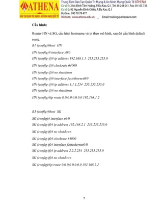7
Cấu hình VPN cho phép 2 LAN ở router R1 và router R3 liên lạc được với nhau.
1. Cấu hinh VPN site to site
Router R1 và R3, cấu hình hostname và ip theo mô hình, sau đó cấu hình default
route.
R1 (config)# interface s0/0
R1 (config-if)# ip address 2.1.0.1 255.255.255.252
R1 (config-if)# clockrate 64000
R1 (config-if)# no shutdown
R1 (config-if)# interface fastethernet 1/0
R1 (config-if)# ip address 192.168.1.254 255.255.255.0
R1 (config-if)# no shutdown
R1 (config)#ip route 0.0.0.0 0.0.0.0 s0/0
 
