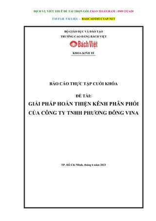 DỊCH VỤ VIẾT THUÊ ĐỀ TÀI TRỌN GÓI ZALO TELEGRAM : 0909 232 620
TẢI FLIE TÀI LIỆU – BAOCAOTHUCTAP.NET
BỘ GIÁO DỤC VÀ ĐÀO TẠO
TRƯỜNG CAO ĐẲNG BÁCH VIỆT
KHOA KINH TẾ
BÁO CÁO THỰC TẬP CUỐI KHÓA
ĐỀ TÀI:
GIẢI PHÁP HOÀN THIỆN KÊNH PHÂN PHỐI
CỦA CÔNG TY TNHH PHƯƠNG ĐÔNG VINA
TP. Hồ Chí Minh, tháng 6 năm 2023
 