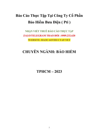 1
Báo Cáo Thực Tập Tại Công Ty Cổ Phần
Bảo Hiểm Bưu Điện ( Pti )
NHẬN VIẾT THUÊ BÁO CÁO THỰC TẬP
ZALO/TELEGRAM TRAO ĐỔI : 0909.232.620
WEBSITE: BAOCAOTHUCTAP.NET
CHUYÊN NGÀNH: BẢO HIỂM
TPHCM – 2023
 