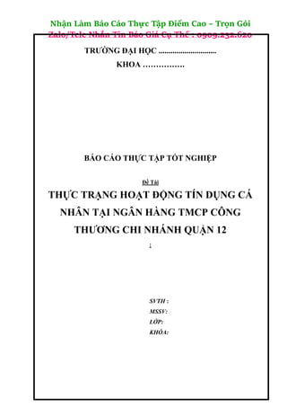 Nhận Làm Báo Cáo Thực Tập Điểm Cao – Trọn Gói
Zalo/Tele Nhắn Tin Báo Giá Cụ Thể : 0909.232.620
TRƯỜNG ĐẠI HỌC .............................
KHOA …………….
BÁO CÁO THỰC TẬP TỐT NGHIỆP
Đề Tài
THỰC TRẠNG HOẠT ĐỘNG TÍN DỤNG CÁ
NHÂN TẠI NGÂN HÀNG TMCP CÔNG
THƯƠNG CHI NHÁNH QUẬN 12
:
SVTH :
MSSV:
LỚP:
KHÓA:
 