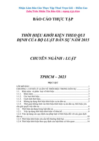 Nhận Làm Báo Cáo Thực Tập Thuê Trọn Gói – Điểm Cao
Zalo/Tele Nhắn Tin Báo Giá : 0909.232.620
BÁO CÁO THỰC TẬP
THỜI HIỆU KHỞI KIỆN THEO QUI
ĐỊNH CỦA BỘ LUẬT DÂN SỰ NĂM 2015
CHUYÊN NGÀNH : LUẬT
TPHCM – 2023
MỤC LỤC
LỜI MỞ ĐẦU.............................................................................................................1
CHƯƠNG 1. CƠ SỞ LÝ LUẬN VỀ THỜI HIỆU TRONG DÂN SỰ......................3
1.1. Khái niệm và phân loại về thời hiệu. ..............................................................3
1.1.1. Khái niệm ......................................................................................................3
1.1.2. Các loại thời hiệu...........................................................................................3
1.1.3. Cách tính thời hiệu.........................................................................................4
1.1.4. Không áp dụng thời hiệu khởi kiện vụ án dân sự..........................................5
1.1.5. Thời gian không tính vào thời hiệu khởi kiện vụ án dân sự, thời hiệu yêu
cầu giải quyết việc dân sự. ..........................................................................................6
1.2. Thời hiệu áp dụng trong luật dân sự. ................................................................6
1.2.1. Việc áp dụng thời hiệu khởi kiện về thừa kế.................................................6
1.2.2. Việc áp dụng các quy định của pháp luật về thời hiệu đối với các giao dịch
dân sự. .......................................................................................................................10
1.2.3. Thời hiệu khởi kiện yêu cầu bồi thường thiệt hại. ..........................................13
1.2.4. Thời hiệu khởi kiện theo quy định của luật khác có liên quan .......................14
 