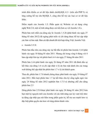 PHẠM ĐÌNH DUY – BÁO CÁO THỰC TẬP 10
NGHIÊN CỨU VÀ XÂY DỰNG WEBSITE TIN TỨC BẰNG JOOMLA
trình điều khiển cơ sở dữ liệu dành choMySQL 4.1+ (trên nền PHP 5) và
tăng cƣờng hỗ trợ cho MySQL 5, cũng nhƣ hỗ trợ các loại cơ sở dữ liệu
khác.
Điểm mạnh của Joomla 1.5: Phần quản trị Website có sử dụng công
nghệ Web 2.0, một số tính năng đƣợc cải tiến hơn so với Joomla 1.0.x.
Phiên bản mới nhất của dòng này là: Joomla 1.5.26 (phát hành vào ngày 27
tháng 03 năm 2012) đã ngừng phát triển và chỉ đang đƣợc hỗ trợ cập nhật
các bản vá bảo mật. Bản cài đặt nhanh đã tích hợp tiếng Việt: Joomla Việt.
c. Joomla 2.5.X:
Phiên bản đầu tiên của dòng này lại bắt đầu từ phiên bản Joomla 1.6.0 phát
hành vào ngày 10 tháng 01 năm 2011. Nhƣng chỉ trong vòng 6 tháng với 4
bản cập nhật liên tục tới phiên bản1.6.4 vào ngày 27 tháng 06 năm 2011.
Phiên bản 1.6.6 phát hành vào ngày 26 tháng 07 năm 2011 đã đánh dấu sự
kết thúc của dòng 1.6 và chỉ cập nhật vì lý do bảo mật dành cho các trang
web không thể cập nhật lên phiên bản 1.7 vì lý do khách quan.
Theo đó, phiên bản 1.7.0 nhanh chóng đƣợc phát hành vào ngày 19 tháng 07
năm 2011. Đến lƣợt phiên bản 1.7 lại kết thúc chu kỳ sống ngắn ngủi vào
ngày 24 tháng 02 năm 2012 tạiphiên bản 1.7.5 và nhƣờng chỗ cho dòng
phiên bản 2.5
Dòng phiên bản 2.5.0 đƣợc phát hành vào ngày 24 tháng 01 năm 2012 hứa
hẹn một kỷ nguyên mới của Joomla với các tính năng cực kỳ vƣợt trội nhƣ:
tự động cập nhật qua nút bấm trong phần quản trị, hỗ trợ seo mạnh hơn và
đặc biệt phân quyền sâu hơn với từng nhóm thành viên.
 