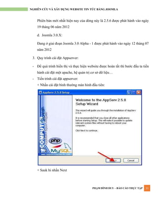 PHẠM ĐÌNH DUY – BÁO CÁO THỰC TẬP 11
NGHIÊN CỨU VÀ XÂY DỰNG WEBSITE TIN TỨC BẰNG JOOMLA
Phiên bản mới nhất hiện nay của dòng này là 2.5.6 đƣợc phát hành vào ngày
19 tháng 06 năm 2012
d. Joomla 3.0.X:
Đang ở giai đoạn Joomla 3.0 Alpha - 1 đƣợc phát hành vào ngày 12 tháng 07
năm 2012
3. Quy trình cài đặt Appserver:
- Để quá trình hiển thị và thực hiện website đƣợc hoàn tất thì bƣớc đầu ta tiến
hành cài đặt một apache, hệ quản trị cơ sở dữ liệu…
- Tiến trình cài đặt appserver:
+ Nhấn cài đặt bình thƣờng màn hình đầu tiên:
+ Sauk hi nhấn Next
 