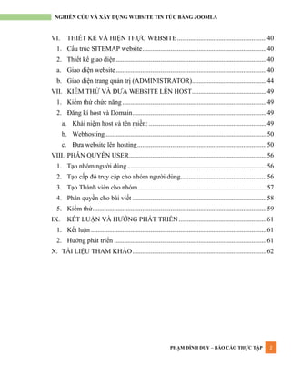 PHẠM ĐÌNH DUY – BÁO CÁO THỰC TẬP 2
NGHIÊN CỨU VÀ XÂY DỰNG WEBSITE TIN TỨC BẰNG JOOMLA
VI. THIẾT KẾ VÀ HIỆN THỰC WEBSITE......................................................40
1. Cấu trúc SITEMAP website...........................................................................40
2. Thiết kế giao diện...........................................................................................40
a. Giao diện website...........................................................................................40
b. Giao diện trang quản trị (ADMINISTRATOR).............................................44
VII. KIỂM THỬ VÀ ĐƢA WEBSITE LÊN HOST.............................................49
1. Kiểm thử chức năng .......................................................................................49
2. Đăng kí host và Domain.................................................................................49
a. Khái niệm host và tên miền: .......................................................................49
b. Webhosting .................................................................................................50
c. Đƣa website lên hosting..............................................................................50
VIII. PHÂN QUYỀN USER...................................................................................56
1. Tạo nhóm ngƣời dùng....................................................................................56
2. Tạo cấp độ truy cập cho nhóm ngƣời dùng....................................................56
3. Tạo Thành viên cho nhóm..............................................................................57
4. Phân quyền cho bài viết .................................................................................58
5. Kiểm thử.........................................................................................................59
IX. KẾT LUẬN VÀ HƢỚNG PHÁT TRIỂN.....................................................61
1. Kết luận ..........................................................................................................61
2. Hƣớng phát triển ............................................................................................61
X. TÀI LIỆU THAM KHẢO.................................................................................62
 