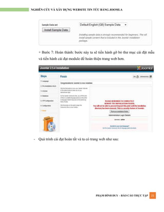 PHẠM ĐÌNH DUY – BÁO CÁO THỰC TẬP 21
NGHIÊN CỨU VÀ XÂY DỰNG WEBSITE TIN TỨC BẰNG JOOMLA
+ Bƣớc 7: Hoàn thành: bƣớc này ta sẽ tiến hành gỡ bỏ thƣ mục cài đặt mẫu
và tiến hành cài đạt module để hoàn thiện trang web hơn.
- Quá trình cài đạt hoàn tất và ta có trang web nhƣ sau:
 