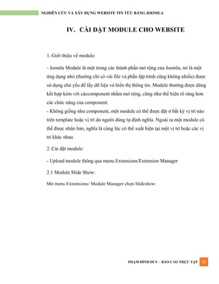 PHẠM ĐÌNH DUY – BÁO CÁO THỰC TẬP 23
NGHIÊN CỨU VÀ XÂY DỰNG WEBSITE TIN TỨC BẰNG JOOMLA
IV. CÀI ĐẶT MODULE CHO WEBSITE
1. Giới thiệu về module:
- Joomla Module là một trong các thành phần mở rộng của Joomla, nó là một
ứng dụng nhỏ (thƣờng chỉ có vài file và phần lập trình cũng không nhiều) đƣợc
sử dụng chủ yếu để lấy dữ liệu và hiển thị thông tin. Module thƣờng đƣợc dùng
kết hợp kèm với cáccomponent nhằm mở rộng, cũng nhƣ thể hiện rõ ràng hơn
các chức năng của component.
- Không giống nhƣ component, một module có thể đƣợc đặt ở bất kỳ vị trí nào
trên template hoặc vị trí do ngƣời dùng tự định nghĩa. Ngoài ra một module có
thể đƣợc nhân bản, nghĩa là cùng lúc có thể xuất hiện tại một vị trí hoặc các vị
trí khác nhau
2. Cài đặt module:
- Upload module thông qua menu Extensions/Extension Manager
2.1 Module Slide Show:
Mở menu Extentsions/ Module Manager chọn Slideshow:
 