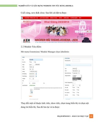 PHẠM ĐÌNH DUY – BÁO CÁO THỰC TẬP 25
NGHIÊN CỨU VÀ XÂY DỰNG WEBSITE TIN TỨC BẰNG JOOMLA
Cuối cùng, save && close. Sau khi cài đặt ta đƣợc:
2.2 Module Tiêu điểm:
Mở menu Extentsions/ Module Manager chọn Jabulletin:
Thay đổi một số thuộc tính: title, show title, chọn trang hiển thị và chọn nội
dung tin hiển thị. Sau đó lƣu lại và ta đƣợc:
 