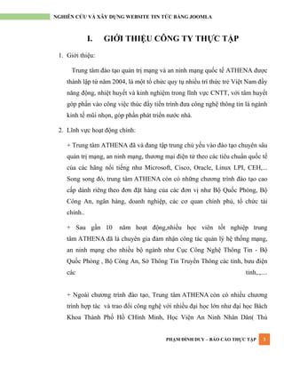 PHẠM ĐÌNH DUY – BÁO CÁO THỰC TẬP 3
NGHIÊN CỨU VÀ XÂY DỰNG WEBSITE TIN TỨC BẰNG JOOMLA
I. GIỚI THIỆU CÔNG TY THỰC TẬP
1. Giới thiệu:
Trung tâm đào tạo quản trị mạng và an ninh mạng quốc tế ATHENA đƣợc
thành lập từ năm 2004, là một tổ chức quy tụ nhiều trí thức trẻ Việt Nam đầy
năng động, nhiệt huyết và kinh nghiệm trong lĩnh vực CNTT, với tâm huyết
góp phần vào công việc thúc đẩy tiến trình đƣa công nghệ thông tin là ngành
kinh tế mũi nhọn, góp phần phát triển nƣớc nhà.
2. Lĩnh vực hoạt động chính:
+ Trung tâm ATHENA đã và đang tập trung chủ yếu vào đào tạo chuyên sâu
quản trị mạng, an ninh mạng, thƣơng mại điện tử theo các tiêu chuẩn quốc tế
của các hãng nổi tiếng nhƣ Microsoft, Cisco, Oracle, Linux LPI, CEH,...
Song song đó, trung tâm ATHENA còn có những chƣơng trình đào tạo cao
cấp dành riêng theo đơn đặt hàng của các đơn vị nhƣ Bộ Quốc Phòng, Bộ
Công An, ngân hàng, doanh nghiệp, các cơ quan chính phủ, tổ chức tài
chính..
+ Sau gần 10 năm hoạt động,nhiều học viên tốt nghiệp trung
tâm ATHENA đã là chuyên gia đảm nhận công tác quản lý hệ thống mạng,
an ninh mạng cho nhiều bộ ngành nhƣ Cục Công Nghệ Thông Tin - Bộ
Quốc Phòng , Bộ Công An, Sở Thông Tin Truyền Thông các tỉnh, bƣu điện
các tỉnh,.,....
+ Ngoài chƣơng trình đào tạo, Trung tâm ATHENA còn có nhiều chƣơng
trình hợp tác và trao đổi công nghệ với nhiều đại học lớn nhƣ đại học Bách
Khoa Thành Phố Hồ CHính Minh, Học Viện An Ninh Nhân Dân( Thủ
 