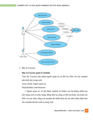 PHẠM ĐÌNH DUY – BÁO CÁO THỰC TẬP 35
NGHIÊN CỨU VÀ XÂY DỰNG WEBSITE TIN TỨC BẰNG JOOMLA
3. Đặc tả Usecase:
- Đặc tả Usecase quản lý module:
Tóm tắt: Usecase cho phép ngƣời quản trị có thể tùy biến với các module
cần thiết cho trang web.
Actor chính: Ngƣời quản trị.
Stackeholders and Interests:
+ Ngƣời quản trị: có thể thêm module từ folder vào hệ thống nhầm tạo
cho trang web có chức năng, đồng thời họ cũng có thể sửa hoặc xóa hoặc tùy
biến với các chức năng của module đó nhầm đem lại cái nhìn thân thiện hơn
cho module đó khi xuất ra trang web.
 