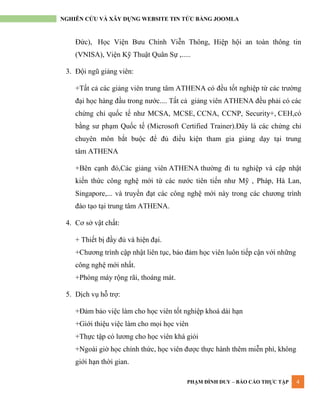 PHẠM ĐÌNH DUY – BÁO CÁO THỰC TẬP 4
NGHIÊN CỨU VÀ XÂY DỰNG WEBSITE TIN TỨC BẰNG JOOMLA
Đức), Học Viện Bƣu Chính Viễn Thông, Hiệp hội an toàn thông tin
(VNISA), Viện Kỹ Thuật Quân Sự ,.....
3. Đội ngũ giảng viên:
+Tất cả các giảng viên trung tâm ATHENA có đều tốt nghiệp từ các trƣờng
đại học hàng đầu trong nƣớc.... Tất cả giảng viên ATHENA đều phải có các
chứng chỉ quốc tế nhƣ MCSA, MCSE, CCNA, CCNP, Security+, CEH,có
bằng sƣ phạm Quốc tế (Microsoft Certified Trainer).Đây là các chứng chỉ
chuyên môn bắt buộc để đủ điều kiện tham gia giảng dạy tại trung
tâm ATHENA
+Bên cạnh đó,Các giảng viên ATHENA thƣờng đi tu nghiệp và cập nhật
kiến thức công nghệ mới từ các nƣớc tiên tiến nhƣ Mỹ , Pháp, Hà Lan,
Singapore,... và truyền đạt các công nghệ mới này trong các chƣơng trình
đào tạo tại trung tâm ATHENA.
4. Cơ sở vật chất:
+ Thiết bị đầy đủ và hiện đại.
+Chƣơng trình cập nhật liên tục, bảo đảm học viên luôn tiếp cận với những
công nghệ mới nhất.
+Phòng máy rộng rãi, thoáng mát.
5. Dịch vụ hỗ trợ:
+Đảm bảo việc làm cho học viên tốt nghiệp khoá dài hạn
+Giới thiệu việc làm cho mọi học viên
+Thực tập có lƣơng cho học viên khá giỏi
+Ngoài giờ học chính thức, học viên đƣợc thực hành thêm miễn phí, không
giới hạn thời gian.
 