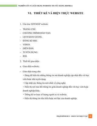 PHẠM ĐÌNH DUY – BÁO CÁO THỰC TẬP 40
NGHIÊN CỨU VÀ XÂY DỰNG WEBSITE TIN TỨC BẰNG JOOMLA
VI. THIẾT KẾ VÀ HIỆN THỰC WEBSITE
1. Cấu trúc SITEMAP website:
- TRANG CHỦ.
- CHƢƠNG TRÌNH ĐÀO TẠO.
- LỊCH KHAI GIẢNG.
- ĐĂNG KÍ HỌC.
- VIDEO.
- DIỄN ĐÀN.
- TUYỂN DỤNG.
- RSS.
2. Thiết kế giao diện:
a. Giao diện website:
- Giao diện trang chủ:
+ Dùng để hiển thị những thông tin mà doanh nghiệp cập nhật đến với học
viên hoặc nhà tuyển dụng.
+ Cập nhật các thông tin mới nhất về công nghệ.
+ Hiển thị nơi trao đổi thông tin giữa doanh nghiệp đến với học viên hoặc
doanh nghiệp khác.
+ Thống kê sơ lƣợc số lƣợng ngƣời ra và website.
+ Hiển thị thông tin tiêu biểu hoặc nỏi bậc của doanh nghiệp.
 