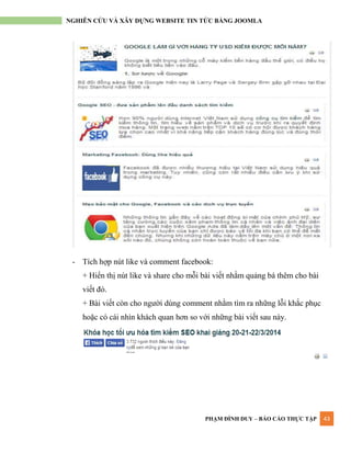 PHẠM ĐÌNH DUY – BÁO CÁO THỰC TẬP 43
NGHIÊN CỨU VÀ XÂY DỰNG WEBSITE TIN TỨC BẰNG JOOMLA
- Tích hợp nút like và comment facebook:
+ Hiển thị nút like và share cho mỗi bài viết nhằm quảng bá thêm cho bài
viết đó.
+ Bài viết còn cho ngƣời dùng comment nhằm tìm ra những lỗi khắc phục
hoặc có cái nhìn khách quan hơn so với những bài viết sau này.
 