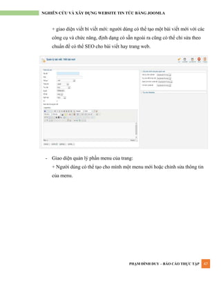 PHẠM ĐÌNH DUY – BÁO CÁO THỰC TẬP 47
NGHIÊN CỨU VÀ XÂY DỰNG WEBSITE TIN TỨC BẰNG JOOMLA
+ giao diện viết bì viết mới: ngƣời dùng có thể tạo một bài viết mới với các
công cụ và chức năng, định dạng có sẵn ngoài ra cũng có thể chỉ sửa theo
chuẩn để có thể SEO cho bài viết hay trang web.
- Giao diện quản lý phần menu của trang:
+ Ngƣời dùng có thể tạo cho mình một menu mới hoặc chỉnh sửa thông tin
của menu.
 