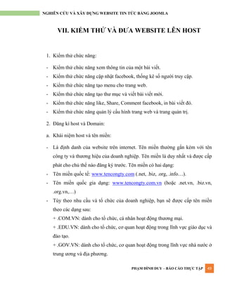 PHẠM ĐÌNH DUY – BÁO CÁO THỰC TẬP 49
NGHIÊN CỨU VÀ XÂY DỰNG WEBSITE TIN TỨC BẰNG JOOMLA
VII. KIỂM THỬ VÀ ĐƯA WEBSITE LÊN HOST
1. Kiểm thử chức năng:
- Kiểm thử chức năng xem thông tin của một bài viết.
- Kiểm thử chức năng cập nhật facebook, thống kê số ngƣời truy cập.
- Kiểm thử chức năng tạo menu cho trang web.
- Kiểm thử chức năng tạo thƣ mục và viết bài viết mới.
- Kiểm thử chức năng like, Share, Comment facebook, in bài viết đó.
- Kiểm thử chức năng quản lý cấu hình trang web và trang quản trị.
2. Đăng kí host và Domain:
a. Khái niệm host và tên miền:
- Là định danh của website trên internet. Tên miền thƣờng gắn kèm với tên
công ty và thƣơng hiệu của doanh nghiệp. Tên miền là duy nhất và đƣợc cấp
phát cho chủ thể nào đăng ký trƣớc. Tên miền có hai dạng:
- Tên miền quốc tế: www.tencongty.com (.net, .biz, .org, .info…).
- Tên miền quốc gia dạng: www.tencongty.com.vn (hoặc .net.vn, .biz.vn,
.org.vn,…)
- Tùy theo nhu cầu và tổ chức của doanh nghiệp, bạn sẽ đƣợc cấp tên miền
theo các dạng sau:
+ .COM.VN: dành cho tổ chức, cá nhân hoạt động thƣơng mại.
+ .EDU.VN: dành cho tổ chức, cơ quan hoạt động trong lĩnh vực giáo dục và
đào tạo.
+ .GOV.VN: dành cho tổ chức, cơ quan hoạt động trong lĩnh vực nhà nƣớc ở
trung ƣơng và địa phƣơng.
 
