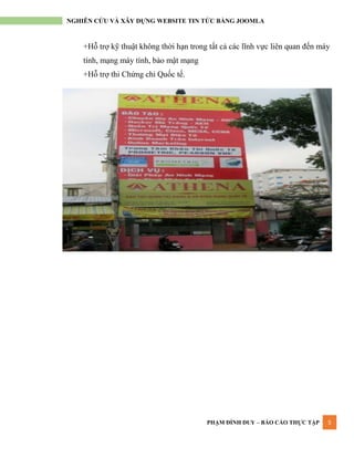 PHẠM ĐÌNH DUY – BÁO CÁO THỰC TẬP 5
NGHIÊN CỨU VÀ XÂY DỰNG WEBSITE TIN TỨC BẰNG JOOMLA
+Hỗ trợ kỹ thuật không thời hạn trong tất cả các lĩnh vực liên quan đến máy
tính, mạng máy tính, bảo mật mạng
+Hỗ trợ thi Chứng chỉ Quốc tế.
 