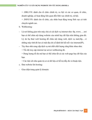 PHẠM ĐÌNH DUY – BÁO CÁO THỰC TẬP 50
NGHIÊN CỨU VÀ XÂY DỰNG WEBSITE TIN TỨC BẰNG JOOMLA
+ .ORG.VN: dành cho tổ chức chính trị, xx hội và các cơ quan, tổ chức,
doanh nghiệp, có hoạt động liên quan đến lĩnh vực chính trị, xã hội.
+ .INFO.VN: dành cho tổ chức, các nhân hoạt động trong lĩnh vực có tính
chuyên ngành cao.
b. Webhosting:
- Là nơi không gian trên máy chủ có cài dịch vụ internet nhƣ: ftp, www, …nơi
bạn có thể chứa nội dung website của mình hay dữ liệu trên không gian đó.
Lý do bạ thuê web hosting để chứa nội dung web, dịch vụ mail,ftp,…vì
những máy tính đó lun có một địa chỉ cố định khi kết nối vào internet(IP),
- Tùy theo nhà cung cấp dịch vụ mà chất chất lƣợng cũng khác nhau nhƣ:
+ Tốc độ truy cập internet tại server webhosting đó.
+ Dung lƣợng tối đa mà bạn có thể chứa tất cả các web page hay dữ liệu của
bạn.
+ Các tiện ích nhƣ quản trị cơ sở dữ liệu có hỗ trợ đầy đủ và thuận tiện.
c. Đƣa website lên hosting:
- Giao diện trang quản lý domain:
 