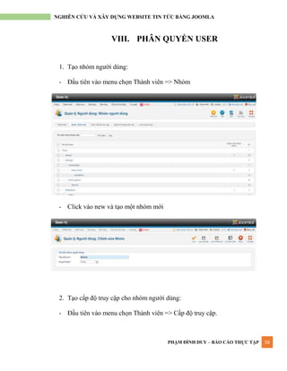 PHẠM ĐÌNH DUY – BÁO CÁO THỰC TẬP 56
NGHIÊN CỨU VÀ XÂY DỰNG WEBSITE TIN TỨC BẰNG JOOMLA
VIII. PHÂN QUYỀN USER
1. Tạo nhóm ngƣời dùng:
- Đầu tiên vào menu chọn Thành viên => Nhóm
- Click vào new và tạo một nhóm mới
2. Tạo cấp độ truy cập cho nhóm ngƣời dùng:
- Đầu tiên vào menu chọn Thành viên => Cấp độ truy cập.
 