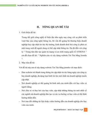 PHẠM ĐÌNH DUY – BÁO CÁO THỰC TẬP 6
NGHIÊN CỨU VÀ XÂY DỰNG WEBSITE TIN TỨC BẰNG JOOMLA
II. TỔNG QUAN ĐỀ TÀI
1. Giới thiệu đề tài:
Trong thế giới công nghệ số hiện đại nhƣ ngày nay cùng với sự phát triển
vƣợt bậc của công nghệ thông tin, thì vấn đề quảng bá thƣơng hiệu doanh
nghiệp hay cập nhật tin tức thị trƣờng, kinh doanh đoài hỏi công ty phải có
một trang web để ngƣời dung có thể cập nhật thông tin. Do đó đến với công
ty “ Trung tâm đào tạo quản trị mạng và an ninh mạng quốc tế ATHENA ”
em đã chọn đề tài: “ Nghiên cứu và xây dựng website Tin Tức bằng Joomla
”.
2. Mục tiêu đề tài:
Với đề tài này em sẽ xây dựng website Tin Tức bằng joomla với mục đích:
- Đƣa website trở thành trang thông tin cập nhật tin tức hàng ngày của công ty
hay doanh nghiệp, đa dạng loại hình tin tức mới nhất mà doanh nghiệp muốn
cập nhật.
- Nơi doanh nghiệp có thể quảng bá hình ảnh của mình đến với học viên và
ngƣời dùng.
- Nơi chia sẻ và học hỏi của học viên, cập nhật những thông tin mới nhất về
các ngành mà doanh nghiệp đào tạo và các xu hƣớng và học viên có thể định
hƣớng nhắm đến.
- Nơi trao đổi những tài liệu hoặc video hƣớng dẫn của doanh nghiệp cho học
viên của mình.
 