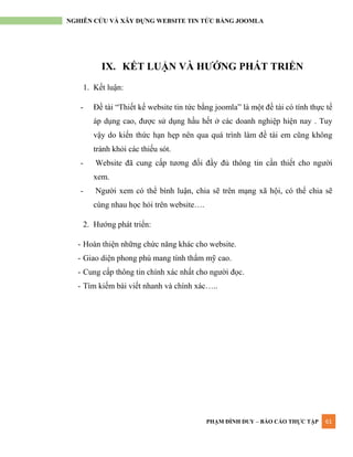 PHẠM ĐÌNH DUY – BÁO CÁO THỰC TẬP 61
NGHIÊN CỨU VÀ XÂY DỰNG WEBSITE TIN TỨC BẰNG JOOMLA
IX. KẾT LUẬN VÀ HƯỚNG PHÁT TRIỂN
1. Kết luận:
- Đề tài “Thiết kế website tin tức bằng joomla” là một đề tài có tính thực tế
áp dụng cao, đƣợc sử dụng hầu hết ở các doanh nghiệp hiện nay . Tuy
vậy do kiến thức hạn hẹp nên qua quá trình làm đề tài em cũng không
tránh khỏi các thiếu sót.
- Website đã cung cấp tƣơng đối đầy đủ thông tin cần thiết cho ngƣời
xem.
- Ngƣời xem có thể bình luận, chia sẽ trên mạng xã hội, có thể chia sẽ
cùng nhau học hỏi trên website….
2. Hƣớng phát triển:
- Hoàn thiện những chức năng khác cho website.
- Giao diện phong phú mang tính thẩm mỹ cao.
- Cung cấp thông tin chính xác nhất cho ngƣời đọc.
- Tìm kiếm bài viết nhanh và chính xác…..
 