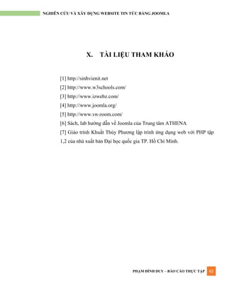 PHẠM ĐÌNH DUY – BÁO CÁO THỰC TẬP 62
NGHIÊN CỨU VÀ XÂY DỰNG WEBSITE TIN TỨC BẰNG JOOMLA
X. TÀI LIỆU THAM KHẢO
[1] http://sinhvienit.net
[2] http://www.w3schools.com/
[3] http://www.izwebz.com/
[4] http://www.joomla.org/
[5] http://www.vn-zoom.com/
[6] Sách, lab hƣớng dẫn về Joomla của Trung tâm ATHENA
[7] Giáo trình Khuất Thùy Phƣơng lập trình ứng dụng web với PHP tập
1,2 của nhà xuất bản Đại học quốc gia TP. Hồ Chí Minh.
 