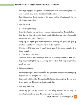 PHẠM ĐÌNH DUY – BÁO CÁO THỰC TẬP 7
NGHIÊN CỨU VÀ XÂY DỰNG WEBSITE TIN TỨC BẰNG JOOMLA
- Tích hợp mạng xã hỗi, yahoo…nhầm tạo điều kiện cho doanh nghiệp, học
viên và khách hàng có thể trao đổi tin tức lẫn nhau.
- Tạo thành nơi mà doanh nghiệp có thể quảng bá học viên của mình đến với
các doanh nghiệp khác.
3. Yêu cầu đề tài:
a. Yêu cầu chức năng:
- Quản lý thông tin của các tin tức và video mà doanh nghiệp đã và sẽ đăng.
- Giải đáp các thắc mắc từ phía doanh nghiệp khác hay học viên thông qua hỗ
tợ trực tiến nhƣ: yahoo, facebook…
- Cung cấp cho ngƣời quản trị những thao tác nhƣ thay đổi giao diện, quản lý
cấu hình và có thể tạo những bài viết mới, thƣ mục mới…
- Website có khả năng quản lý ngƣời dung, quản lý tài khoản và quản lý số
lƣợng truy cập…
b. Yêu cầu phi chức năng:
- Giao diện website phải thân thiện, đảm bảo độ thẩm mỹ và tính ổn định cao.
- Đáp ứng khả năng truy cập cao, đƣờng truyền tốt ổn định đáng tin cậy và độ
chính xác cao.
4. Đối tƣợng sử dụng:
- Đối tƣợng chủ yếu là học viên nhắm đến quy trình đào tạo của doanh nghiệp
hoặc tra cứu các thông tin bên lề khác.
- Các doanh nghiệp nhắm đến nguồn nhân lực mà doanh nghiệp đào tạo hoặc
là nơi quảng cáo thông tin của doanh nghiệp họ.
5. Giải pháp thực hiện:
- Chuẩn bị gói cài đặt website tin tức bằng Joomla 2,5 và một số
module,plugin có liên quan đến việc hoàn thiện trang web.
 