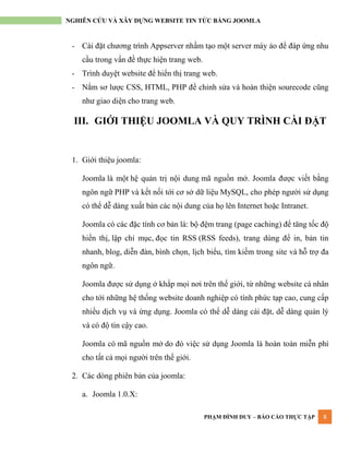 PHẠM ĐÌNH DUY – BÁO CÁO THỰC TẬP 8
NGHIÊN CỨU VÀ XÂY DỰNG WEBSITE TIN TỨC BẰNG JOOMLA
- Cài đặt chƣơng trình Appserver nhầm tạo một server máy ảo để đáp ứng nhu
cầu trong vấn đề thực hiện trang web.
- Trình duyệt website để hiển thị trang web.
- Nắm sơ lƣợc CSS, HTML, PHP để chỉnh sửa và hoàn thiện sourecode cũng
nhƣ giao diện cho trang web.
III. GIỚI THIỆU JOOMLA VÀ QUY TRÌNH CÀI ĐẶT
1. Giới thiệu joomla:
Joomla là một hệ quản trị nội dung mã nguồn mở. Joomla đƣợc viết bằng
ngôn ngữ PHP và kết nối tới cơ sở dữ liệu MySQL, cho phép ngƣời sử dụng
có thể dễ dàng xuất bản các nội dung của họ lên Internet hoặc Intranet.
Joomla có các đặc tính cơ bản là: bộ đệm trang (page caching) để tăng tốc độ
hiển thị, lập chỉ mục, đọc tin RSS (RSS feeds), trang dùng để in, bản tin
nhanh, blog, diễn đàn, bình chọn, lịch biểu, tìm kiếm trong site và hỗ trợ đa
ngôn ngữ.
Joomla đƣợc sử dụng ở khắp mọi nơi trên thế giới, từ những website cá nhân
cho tới những hệ thống website doanh nghiệp có tính phức tạp cao, cung cấp
nhiều dịch vụ và ứng dụng. Joomla có thể dễ dàng cài đặt, dễ dàng quản lý
và có độ tin cậy cao.
Joomla có mã nguồn mở do đó việc sử dụng Joomla là hoàn toàn miễn phí
cho tất cả mọi ngƣời trên thế giới.
2. Các dòng phiên bản của joomla:
a. Joomla 1.0.X:
 