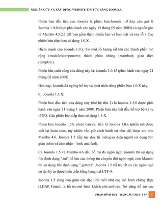 PHẠM ĐÌNH DUY – BÁO CÁO THỰC TẬP 9
NGHIÊN CỨU VÀ XÂY DỰNG WEBSITE TIN TỨC BẰNG JOOMLA
Phiên bản đầu tiên của Joomla là phiên bản Joomla 1.0 (hay còn gọi là
Joomla 1.0.0 đƣợc phát hành vào ngày 15 tháng 09 năm 2005) có nguồn gốc
từ Mambo 4.5.2.3 (đã bao gồm thêm nhiều bản vá bảo mật và sửa lỗi). Các
phiên bản tiếp theo có dạng 1.0.X.
Điểm mạnh của Joomla 1.0.x: Có một số lƣợng rất lớn các thành phần mở
rộng (module/component); thành phần nhúng (mambot); giao diện
(template).
Phiên bản cuối cùng của dòng này là: Joomla 1.0.15 (phát hành vào ngày 21
tháng 02 năm 2008)
Đến nay, Joomla đã ngừng hỗ trợ và phát triển dòng phiên bản 1.0.X này.
b. Joomla 1.5.X:
Phiên bản đầu tiên của dòng này (thế hệ thứ 2) là Joomla 1.5.0 đƣợc phát
hành vào ngày 21 tháng 1 năm 2008. Phiên bản này bắt đầu hỗ trợ bộ ký tự
UTF8. Các phiên bản tiếp theo có dạng 1.5.X.
Phiên bản Joomla 1.5là phiên bản cải tiến từ Joomla 1.0.x (phần mã đƣợc
viết lại hoàn toàn, tuy nhiên vẫn giữ cách hành xử nhƣ cũ) đƣợc coi nhƣ
Mambo 4.6. Joomla 1.5 tiếp tục duy trì một giao diện ngƣời sử dụng đơn
giản (nhìn và cảm nhận - look and feel).
Cả Joomla 1.5 và Mambo 4.6 đều hỗ trợ đa ngôn ngữ. Joomla thì sử dụng
file định dạng ".ini" để lƣu các thông tin chuyển đổi ngôn ngữ, còn Mambo
thì sử dụng file định dạng ".gettext". Joomla 1.5 hỗ trợ tất cả các ngôn ngữ
có tập ký tự đƣợc biểu diễn bằng bảng mã UTF-8.
Joomla 1.5 cũng bao gồm các đặc tính mới nhƣ các mô hình chứng thực
(LDAP, Gmail...), hỗ trợ mô hình khách-chủ xml-rpc. Nó cũng hỗ trợ các
 